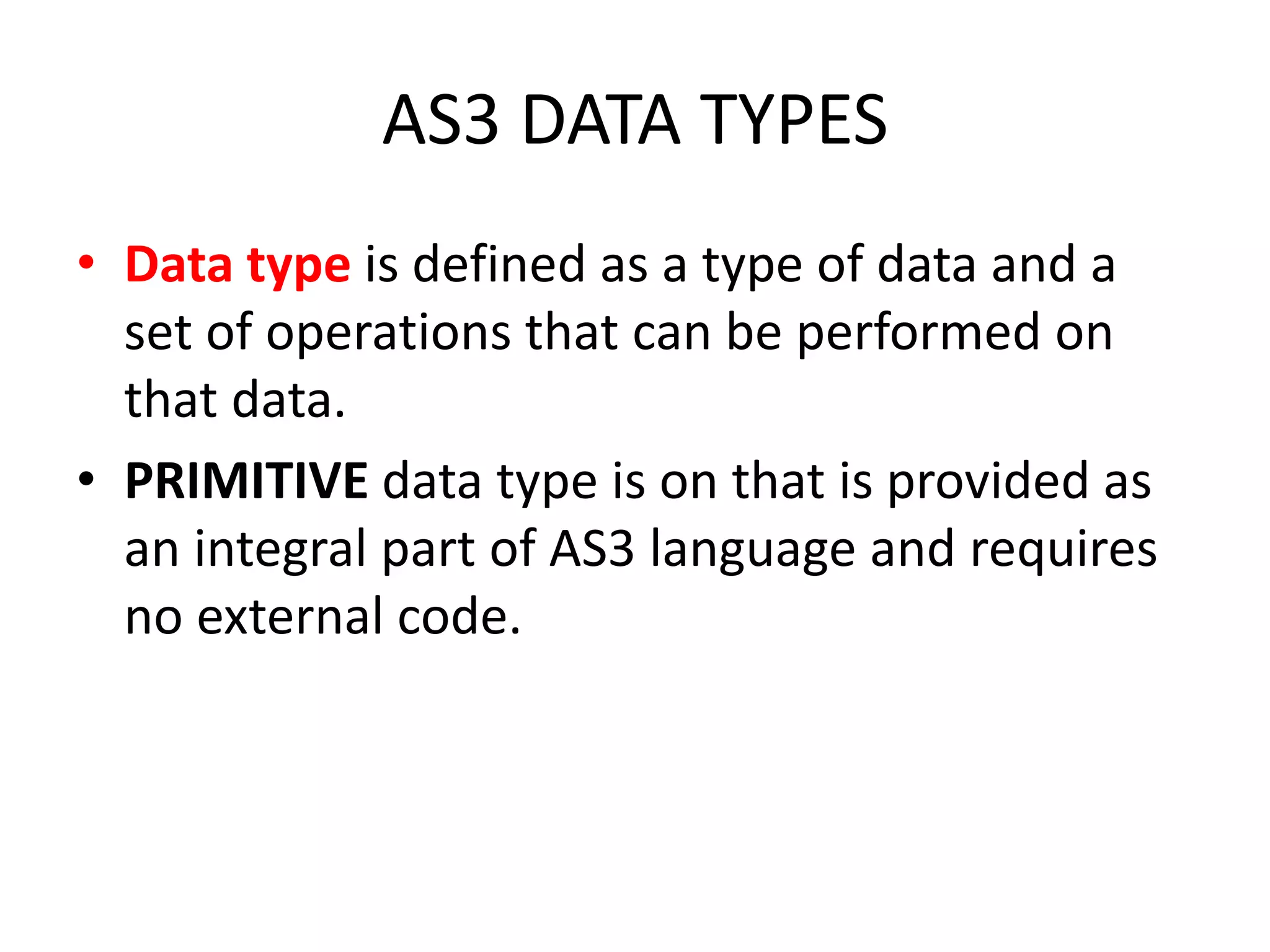 AS3 DATA TYPES • Data type is defined as a type of data and a set of operations that can be performed on that data. • PRIMITIVE data type is on that is provided as an integral part of AS3 language and requires no external code. 