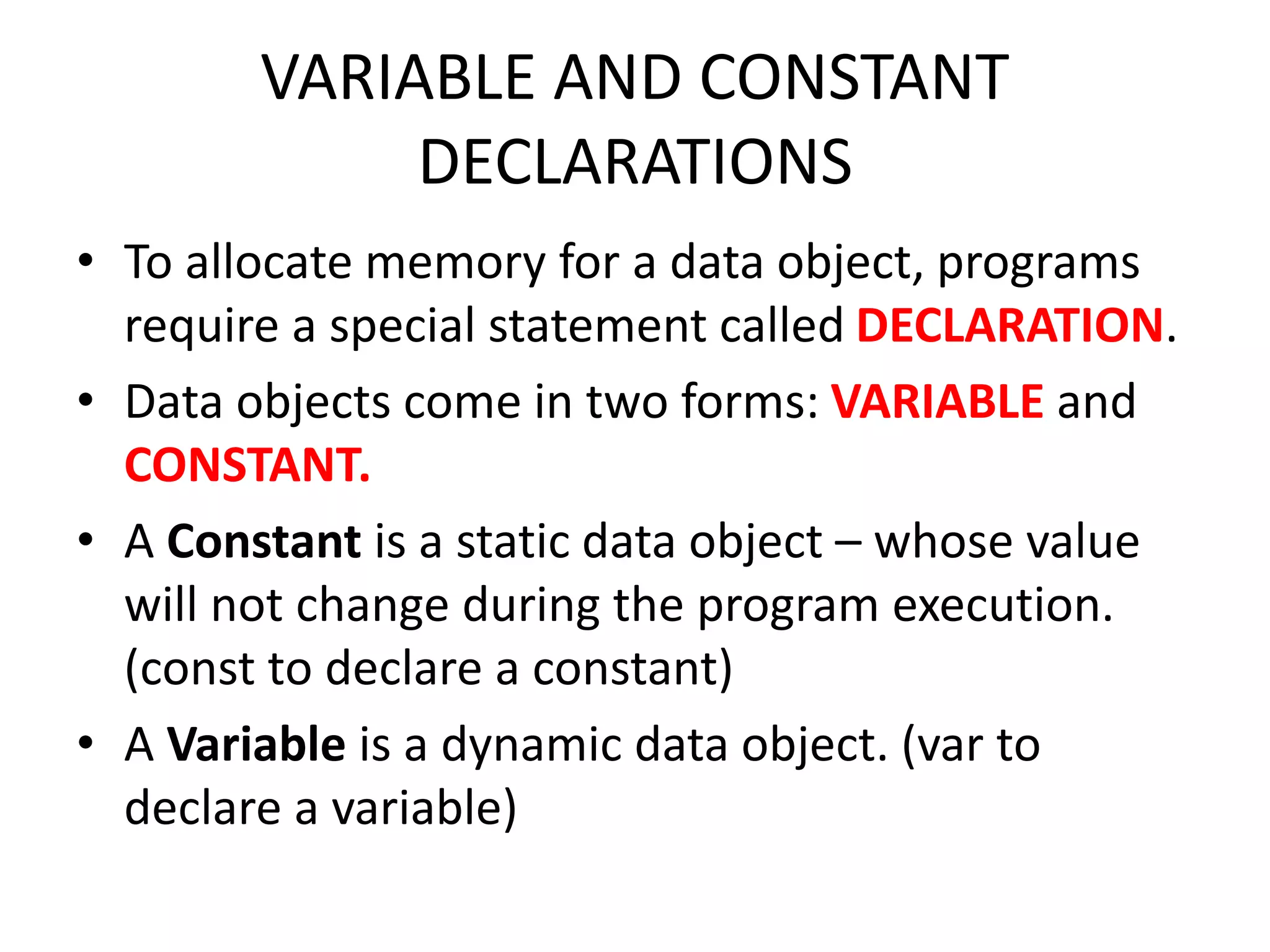 VARIABLE AND CONSTANT DECLARATIONS • To allocate memory for a data object, programs require a special statement called DECLARATION. • Data objects come in two forms: VARIABLE and CONSTANT. • A Constant is a static data object – whose value will not change during the program execution. (const to declare a constant) • A Variable is a dynamic data object. (var to declare a variable) 