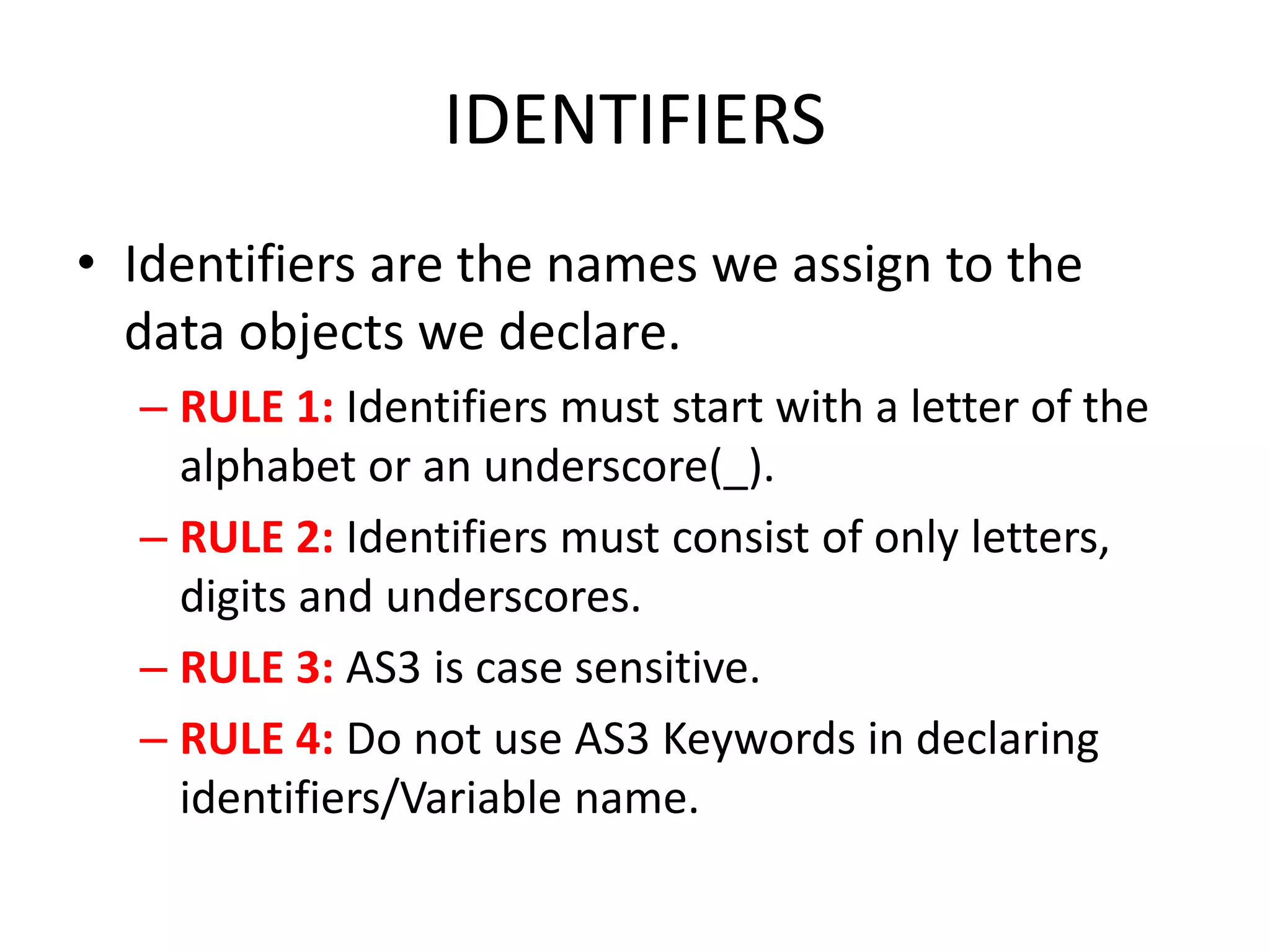 IDENTIFIERS • Identifiers are the names we assign to the data objects we declare. – RULE 1: Identifiers must start with a letter of the alphabet or an underscore(_). – RULE 2: Identifiers must consist of only letters, digits and underscores. – RULE 3: AS3 is case sensitive. – RULE 4: Do not use AS3 Keywords in declaring identifiers/Variable name. 