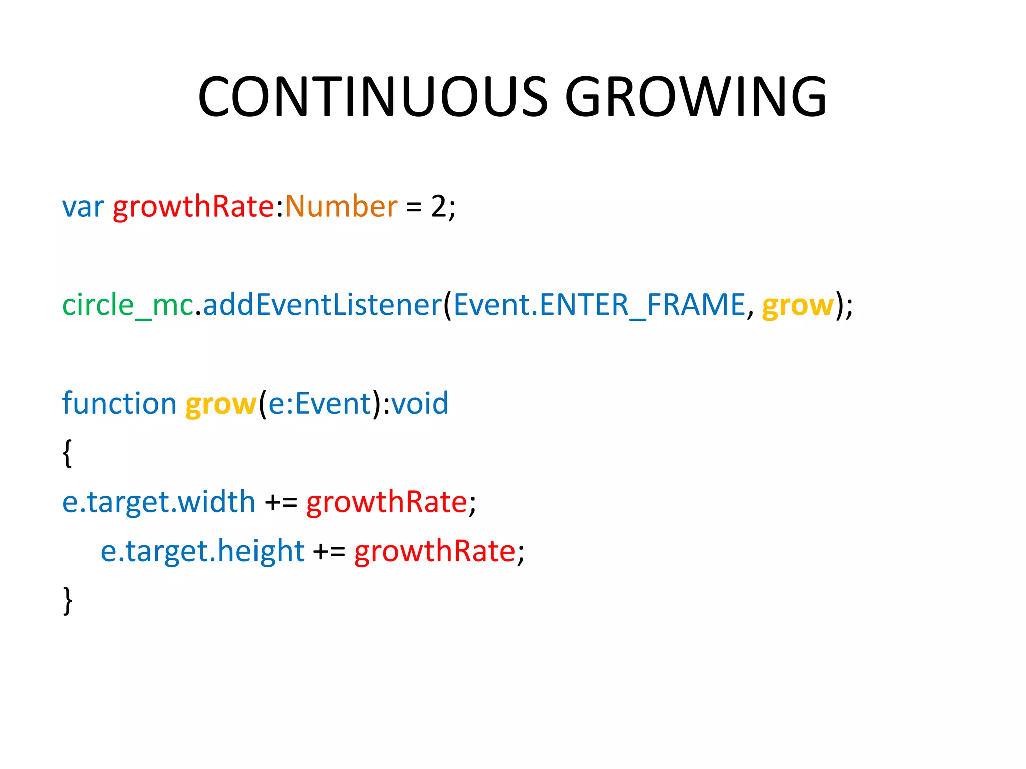 CONTINUOUS GROWING var growthRate:Number = 2; circle_mc.addEventListener(Event.ENTER_FRAME, grow); function grow(e:Event):void { e.target.width += growthRate; e.target.height += growthRate; } 