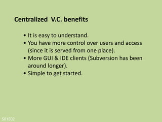 S01E02
• Dependent on access to the server.
• Hard to manage a server and backups (well, not
with Beanstalk of course!)
• It can be slower because every command
connects to the server.
• Branching and merging tools are difficult to use.
Centralized V.C. drawbacks
 