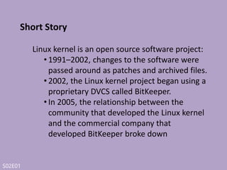 S02E01
Short Story
• Linus Torvalds prompted to develop their
own tool based on some of the lessons they
learned while using BitKeeper.the goals of
the new system was :
• Speed
• Simple design
• Strong support for non-linear development (thousands of
parallel branches)
• Fully distributed
• Able to handle large projects like the Linux kernel efficiently
(speed and data
 