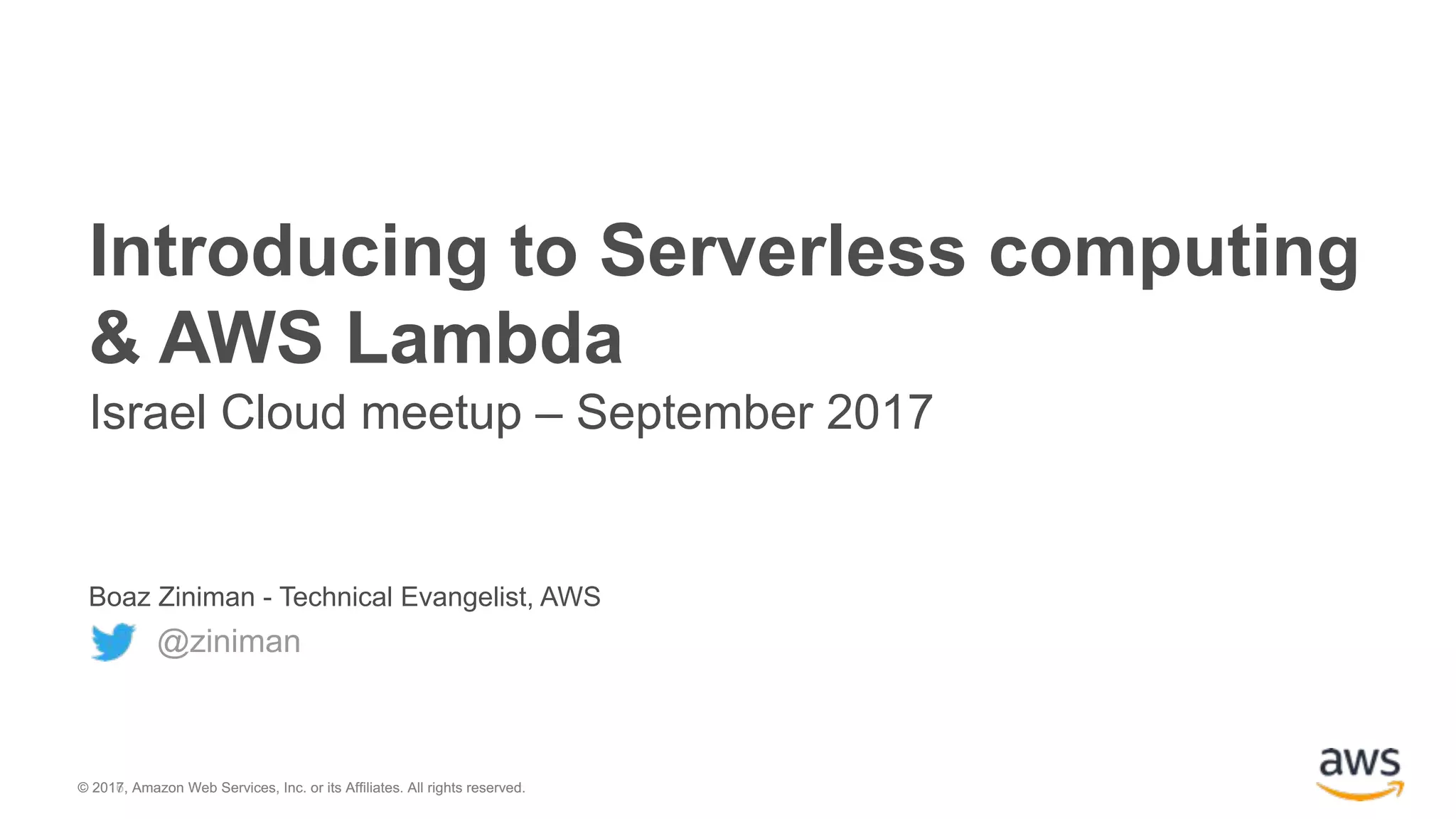 © 2016, Amazon Web Services, Inc. or its Affiliates. All rights reserved.© 2017, Amazon Web Services, Inc. or its Affiliates. All rights reserved. Boaz Ziniman - Technical Evangelist, AWS @ziniman Introducing to Serverless computing & AWS Lambda Israel Cloud meetup – September 2017 