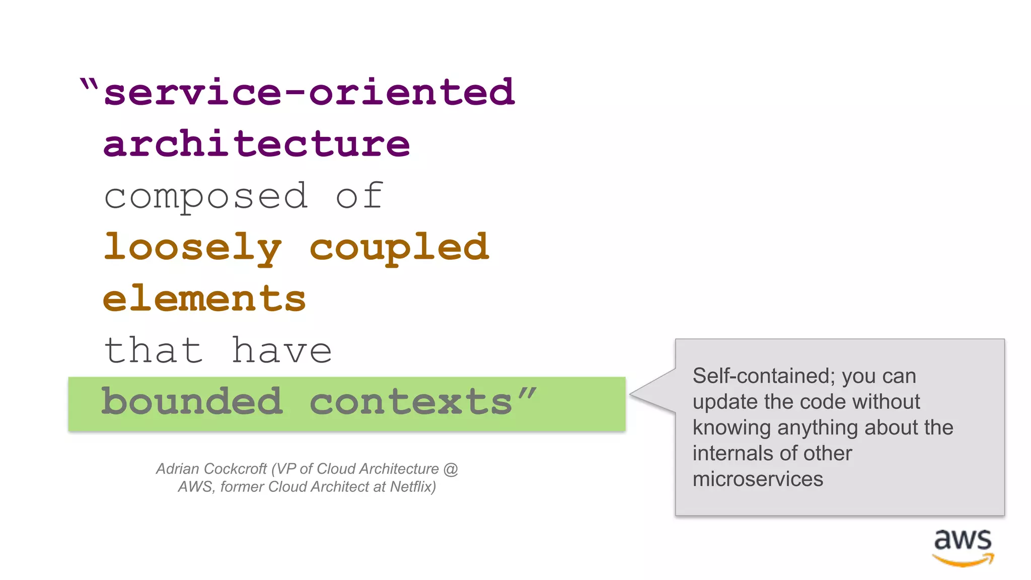 “service-oriented architecture composed of loosely coupled elements that have bounded contexts” Self-contained; you can update the code without knowing anything about the internals of other microservices Adrian Cockcroft (VP of Cloud Architecture @ AWS, former Cloud Architect at Netflix) 