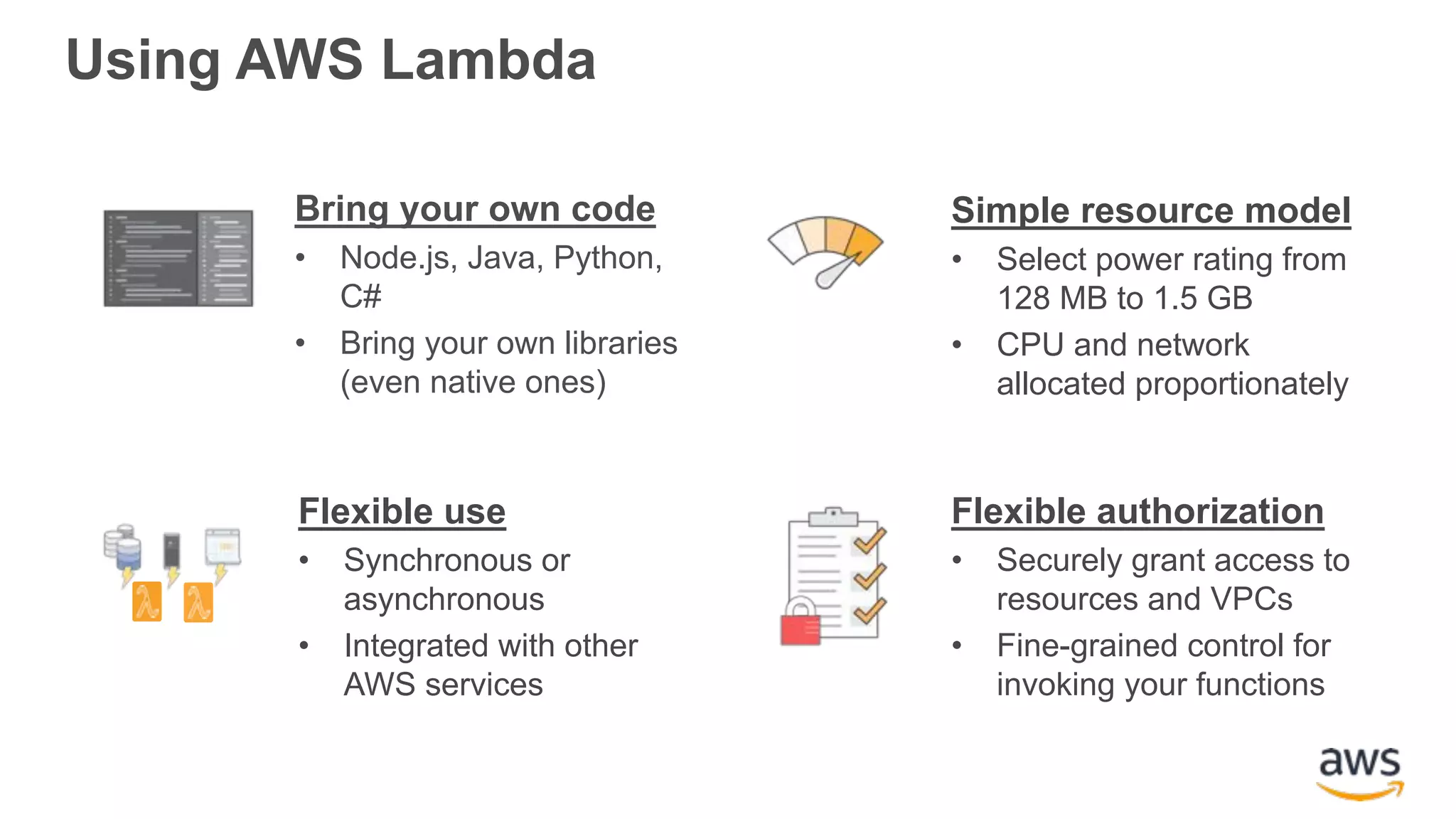 Using AWS Lambda Bring your own code • Node.js, Java, Python, C# • Bring your own libraries (even native ones) Simple resource model • Select power rating from 128 MB to 1.5 GB • CPU and network allocated proportionately Flexible use • Synchronous or asynchronous • Integrated with other AWS services Flexible authorization • Securely grant access to resources and VPCs • Fine-grained control for invoking your functions 