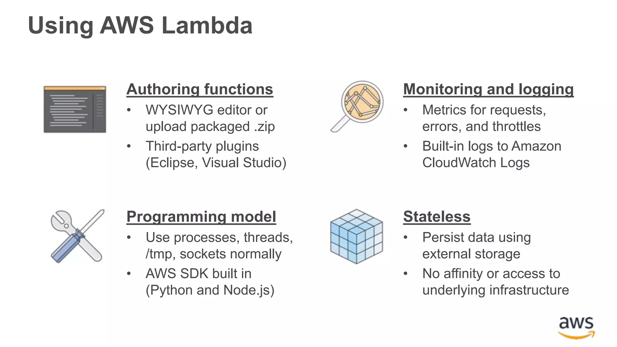 Using AWS Lambda Authoring functions • WYSIWYG editor or upload packaged .zip • Third-party plugins (Eclipse, Visual Studio) Monitoring and logging • Metrics for requests, errors, and throttles • Built-in logs to Amazon CloudWatch Logs Programming model • Use processes, threads, /tmp, sockets normally • AWS SDK built in (Python and Node.js) Stateless • Persist data using external storage • No affinity or access to underlying infrastructure 