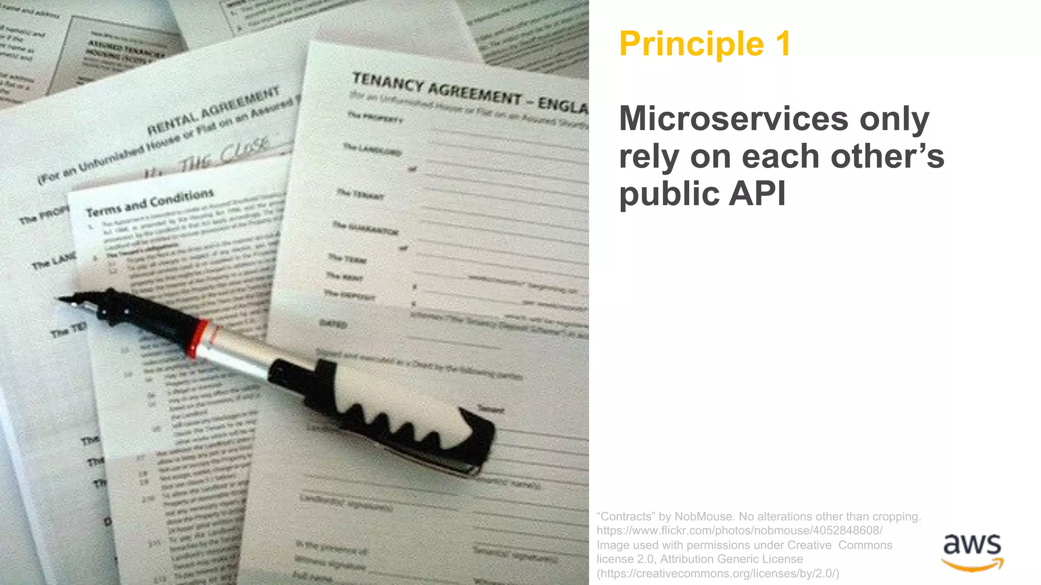 Principle 1 Microservices only rely on each other’s public API “Contracts” by NobMouse. No alterations other than cropping. https://www.flickr.com/photos/nobmouse/4052848608/ Image used with permissions under Creative Commons license 2.0, Attribution Generic License (https://creativecommons.org/licenses/by/2.0/) 