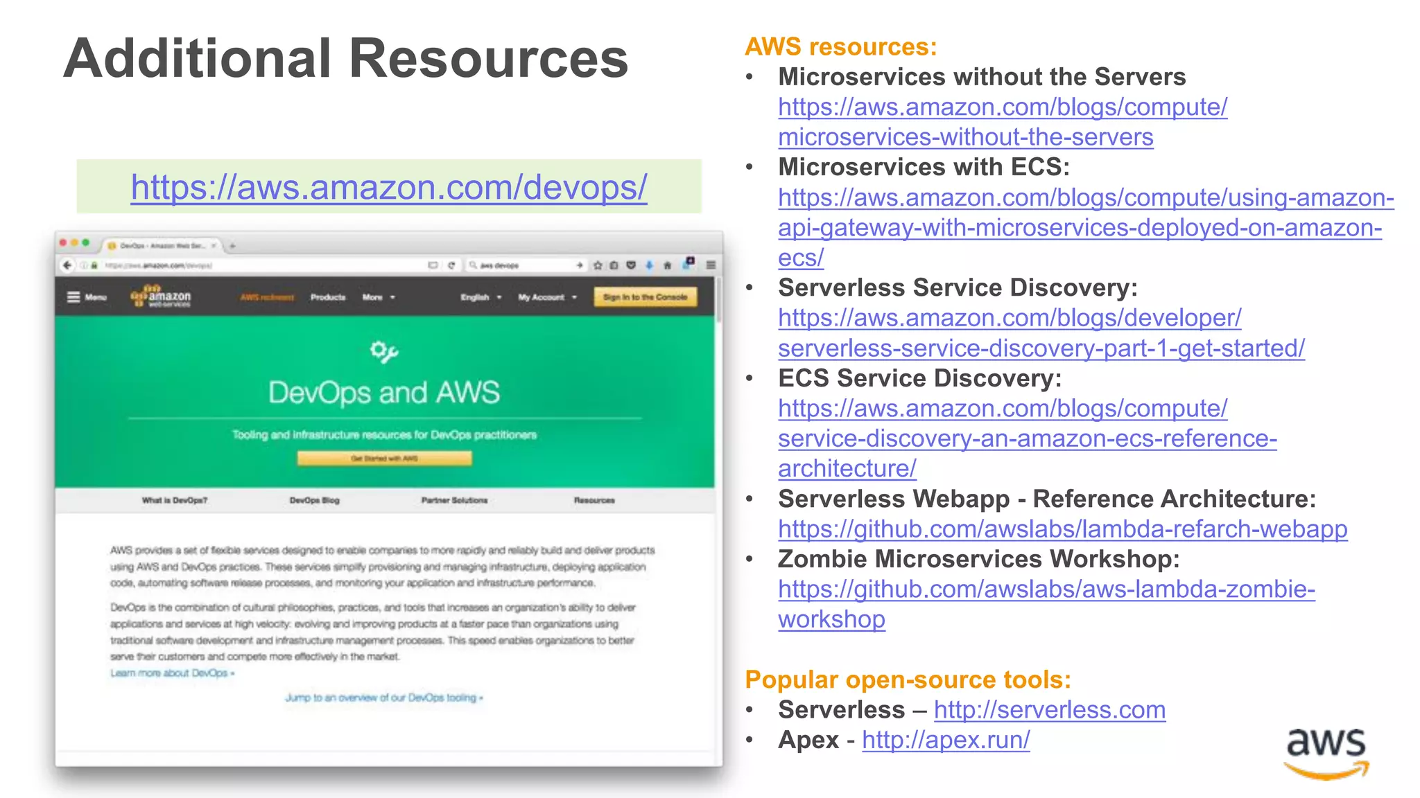 AWS resources: • Microservices without the Servers https://aws.amazon.com/blogs/compute/ microservices-without-the-servers • Microservices with ECS: https://aws.amazon.com/blogs/compute/using-amazon- api-gateway-with-microservices-deployed-on-amazon- ecs/ • Serverless Service Discovery: https://aws.amazon.com/blogs/developer/ serverless-service-discovery-part-1-get-started/ • ECS Service Discovery: https://aws.amazon.com/blogs/compute/ service-discovery-an-amazon-ecs-reference- architecture/ • Serverless Webapp - Reference Architecture: https://github.com/awslabs/lambda-refarch-webapp • Zombie Microservices Workshop: https://github.com/awslabs/aws-lambda-zombie- workshop Popular open-source tools: • Serverless – http://serverless.com • Apex - http://apex.run/ https://aws.amazon.com/devops/ Additional Resources 