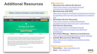 AWS resources:
• Microservices without the Servers
https://aws.amazon.com/blogs/compute/
microservices-without-the-servers
• Microservices with ECS:
https://aws.amazon.com/blogs/compute/using-amazon-
api-gateway-with-microservices-deployed-on-amazon-
ecs/
• Serverless Service Discovery:
https://aws.amazon.com/blogs/developer/
serverless-service-discovery-part-1-get-started/
• ECS Service Discovery:
https://aws.amazon.com/blogs/compute/
service-discovery-an-amazon-ecs-reference-
architecture/
• Serverless Webapp - Reference Architecture:
https://github.com/awslabs/lambda-refarch-webapp
• Zombie Microservices Workshop:
https://github.com/awslabs/aws-lambda-zombie-
workshop
Popular open-source tools:
• Serverless – http://serverless.com
• Apex - http://apex.run/
https://aws.amazon.com/devops/
Additional Resources
 