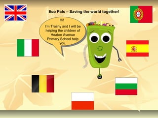 Eco Pals – Saving the world together!
Hi!
I’m Trashy and I will be
helping the children of
Heaton Avenue
Primary School help
you.
 