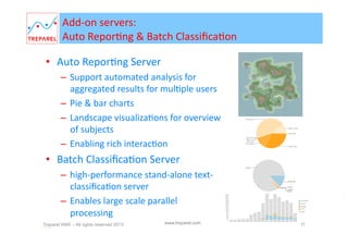 Add-­‐on	
  servers:	
  
Auto	
  ReporBng	
  &	
  Batch	
  ClassiﬁcaBon	
  
•  Auto	
  Repor'ng	
  Server	
  
–  Support	
  automated	
  analysis	
  for	
  aggregated	
  
results	
  for	
  mulBple	
  users	
  
–  Pie	
  &	
  bar	
  charts	
  
–  Landscape	
  visualizaBons	
  for	
  overview	
  of	
  
subjects	
  
–  Enabling	
  rich	
  interacBon	
  via	
  web	
  interface	
  

•  Classiﬁca'on	
  Batch	
  Server	
  
–  high-­‐performance	
  stand-­‐alone	
  text-­‐
classiﬁcaBon	
  server	
  
–  Enables	
  large	
  scale	
  parallel	
  processing	
  

Treparel KMX – All rights reserved 2014
Page 11

www.treparel.com

11

 