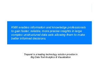 KMX enables information and knowledge professionals
to gain faster, reliable, more precise insights in large
complex unstructured data sets allowing them to make
better informed decisions.

Treparel is a leading technology solution provider in
Big Data Text Analytics & Visualization

 