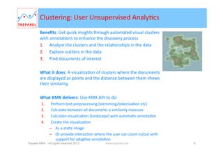 Clustering:	
  User	
  Unsupervised	
  AnalyBcs	
  
Beneﬁts:	
  Get	
  quick	
  insights	
  through	
  automated	
  visual	
  clusters	
  
with	
  annotaBons	
  to	
  enhance	
  the	
  discovery	
  process	
  	
  
1.  Analyze	
  the	
  clusters	
  and	
  the	
  relaBonships	
  in	
  the	
  data	
  	
  
2.  Explore	
  outliers	
  in	
  the	
  data	
  
3.  Find	
  documents	
  of	
  interest	
  
What	
  it	
  does:	
  A	
  visualizaBon	
  of	
  clusters	
  where	
  the	
  documents	
  
are	
  displayed	
  as	
  points	
  and	
  the	
  distance	
  between	
  them	
  shows	
  
their	
  similarity.	
  	
  
	
  
What	
  KMX	
  delivers:	
  Use	
  KMX	
  to	
  do:	
  
1. 
2. 
3. 
4. 

Perform	
  text	
  preprocessing	
  (stemming/tokenizaBon	
  etc)	
  
Calculate	
  between	
  all	
  documents	
  a	
  similarity	
  measure	
  
Calculate	
  visualizaBon	
  (landscape)	
  with	
  automaBc	
  annotaBon	
  
Create	
  the	
  visualizaBon	
  	
  
–  As	
  a	
  staBc	
  image	
  
–  Or	
  provide	
  interacBon	
  where	
  the	
  user	
  can	
  zoom	
  in/out	
  with	
  
support	
  for	
  adapBve	
  annotaBon	
  

Treparel KMX – All rights reserved 2014

www.treparel.com

8

 