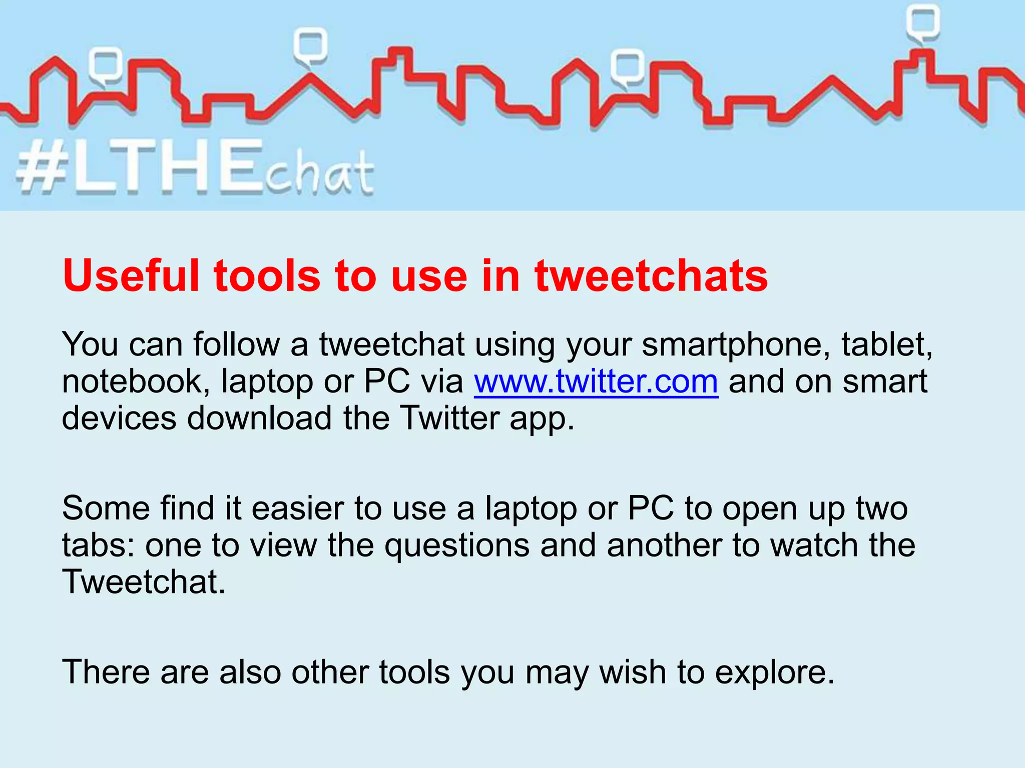 Useful tools to use in tweetchats
You can follow a tweetchat using your smartphone, tablet,
notebook, laptop or PC via www.twitter.com and on smart
devices download the Twitter app.
Some find it easier to use a laptop or PC to open up two
tabs: one to view the questions and another to watch the
Tweetchat.
There are also other tools you may wish to explore.
 