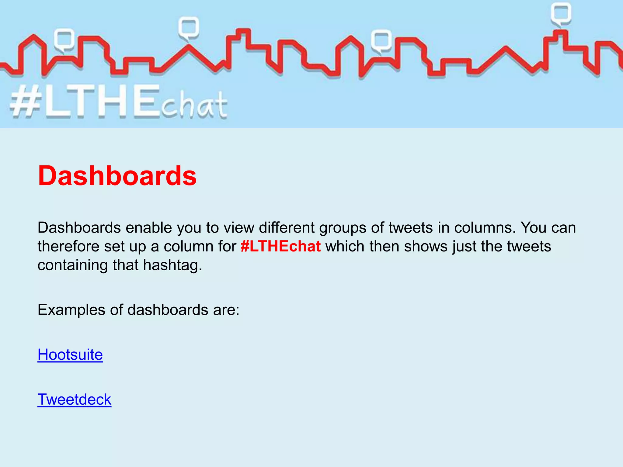 Dashboards
Dashboards enable you to view different groups of tweets in columns. You can
therefore set up a column for #LTHEchat which then shows just the tweets
containing that hashtag.
Examples of dashboards are:
Hootsuite
Tweetdeck
 