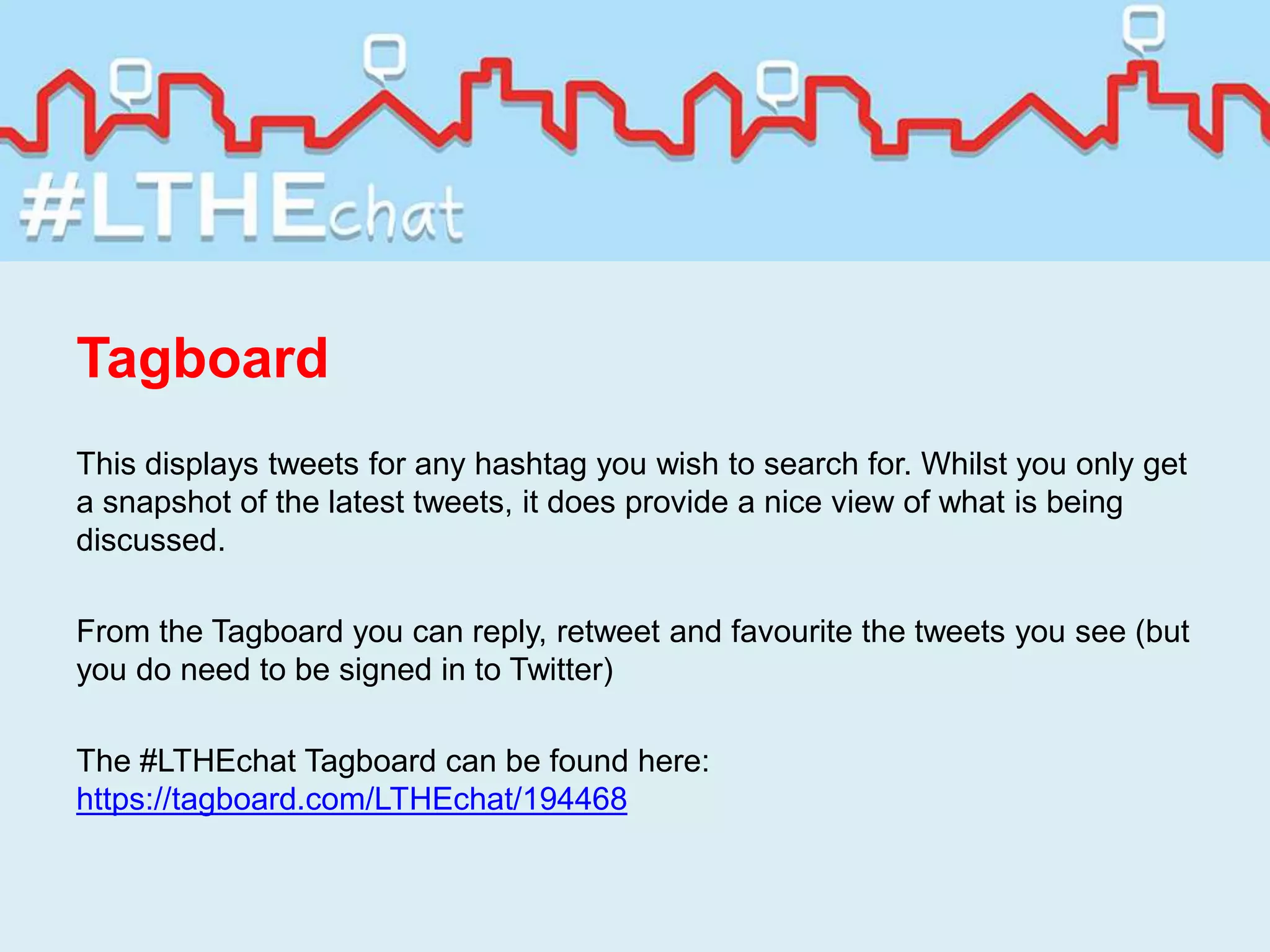 Tagboard
This displays tweets for any hashtag you wish to search for. Whilst you only get
a snapshot of the latest tweets, it does provide a nice view of what is being
discussed.
From the Tagboard you can reply, retweet and favourite the tweets you see (but
you do need to be signed in to Twitter)
The #LTHEchat Tagboard can be found here:
https://tagboard.com/LTHEchat/194468
 