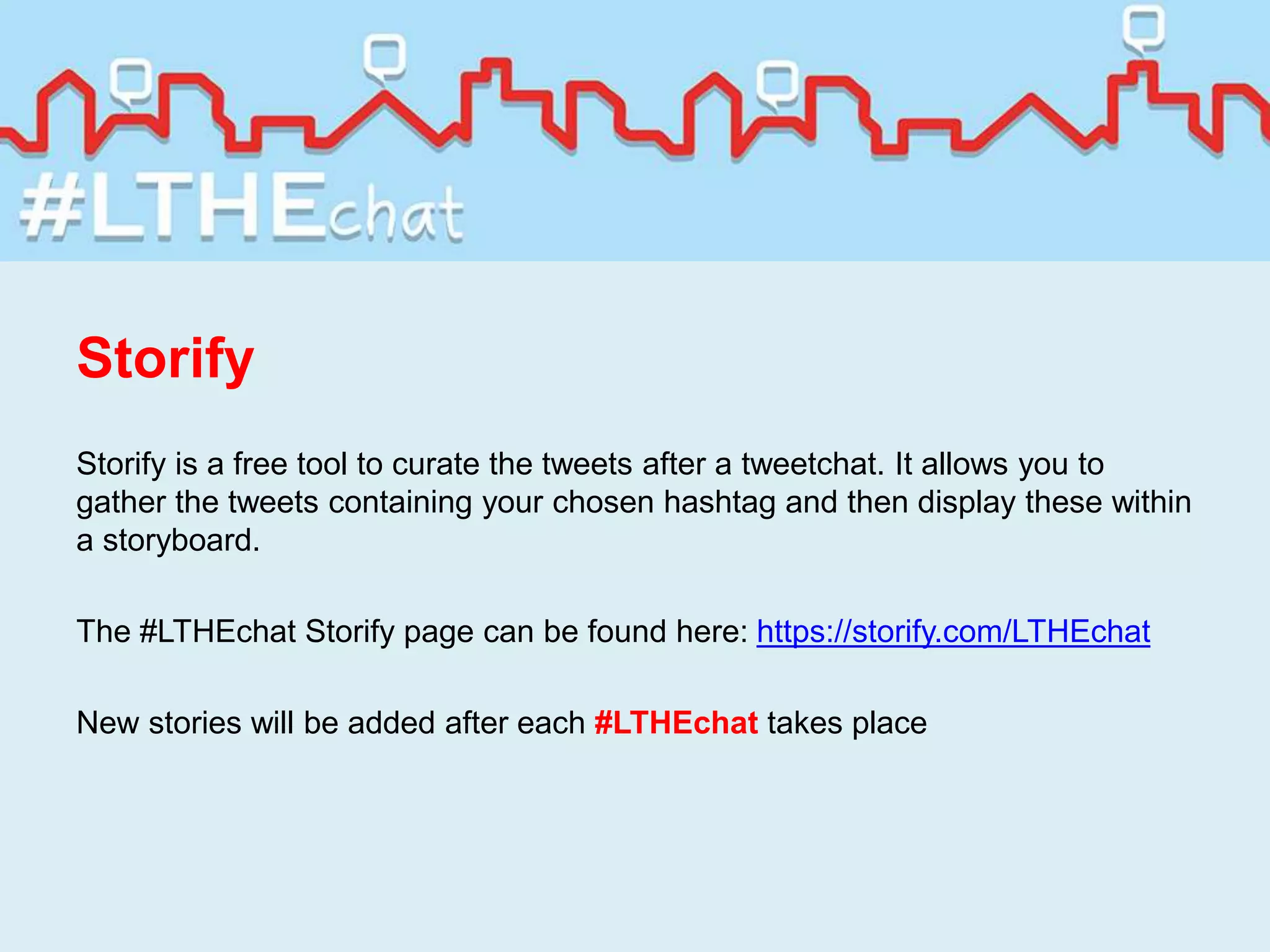 Storify
Storify is a free tool to curate the tweets after a tweetchat. It allows you to
gather the tweets containing your chosen hashtag and then display these within
a storyboard.
The #LTHEchat Storify page can be found here: https://storify.com/LTHEchat
New stories will be added after each #LTHEchat takes place
 