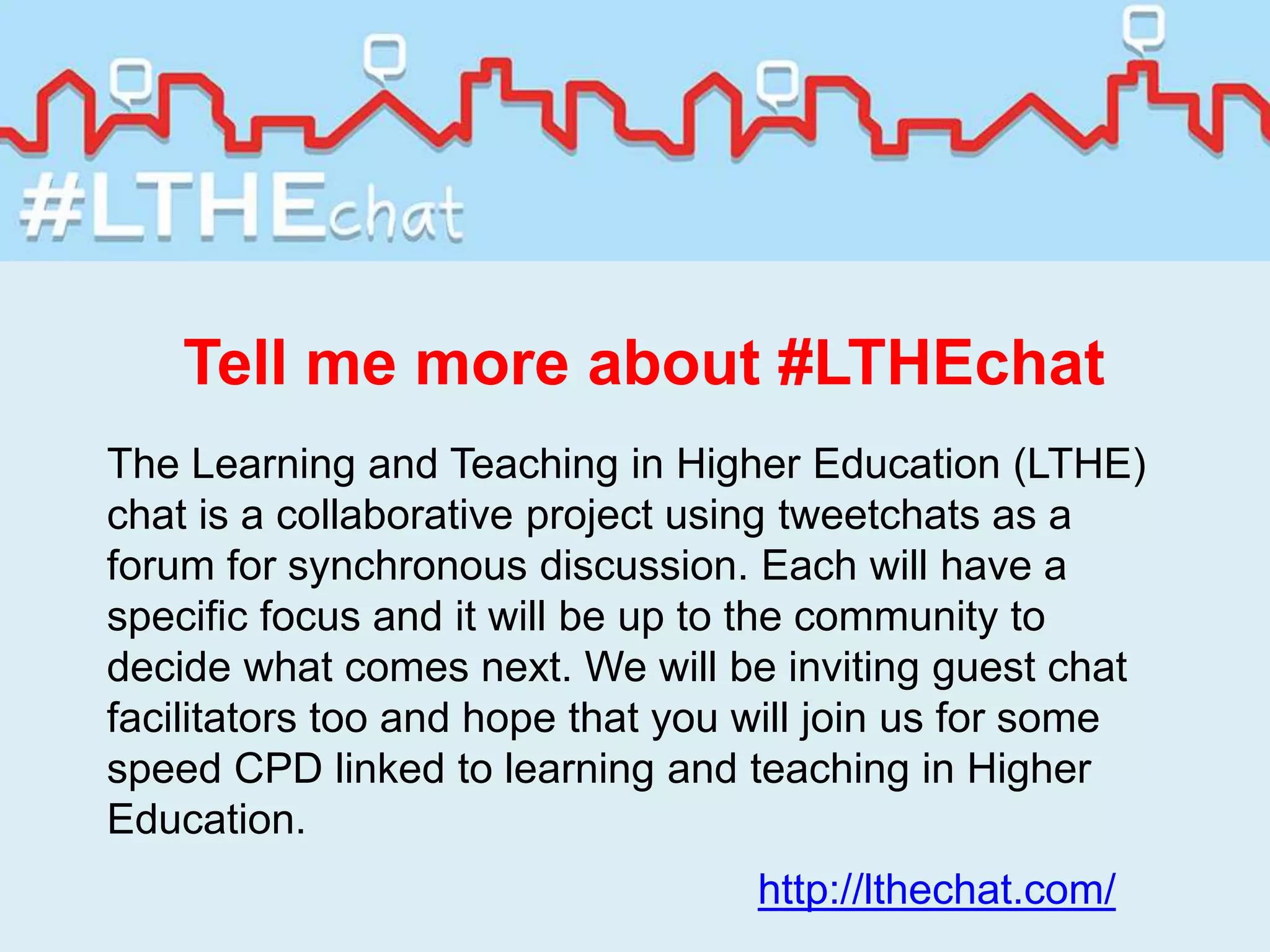 Tell me more about #LTHEchat
The Learning and Teaching in Higher Education (LTHE)
chat is a collaborative project using tweetchats as a
forum for synchronous discussion. Each will have a
specific focus and it will be up to the community to
decide what comes next. We will be inviting guest chat
facilitators too and hope that you will join us for some
speed CPD linked to learning and teaching in Higher
Education.
http://lthechat.com/
 