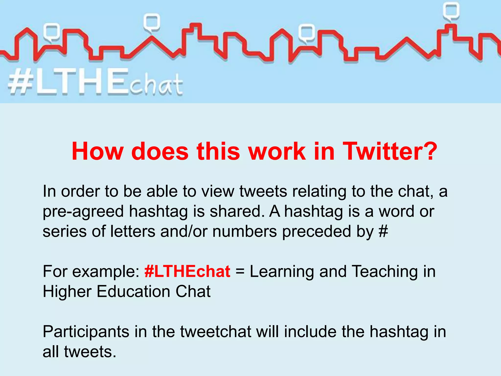 How does this work in Twitter?
In order to be able to view tweets relating to the chat, a
pre-agreed hashtag is shared. A hashtag is a word or
series of letters and/or numbers preceded by #
For example: #LTHEchat = Learning and Teaching in
Higher Education Chat
Participants in the tweetchat will include the hashtag in
all tweets.
 