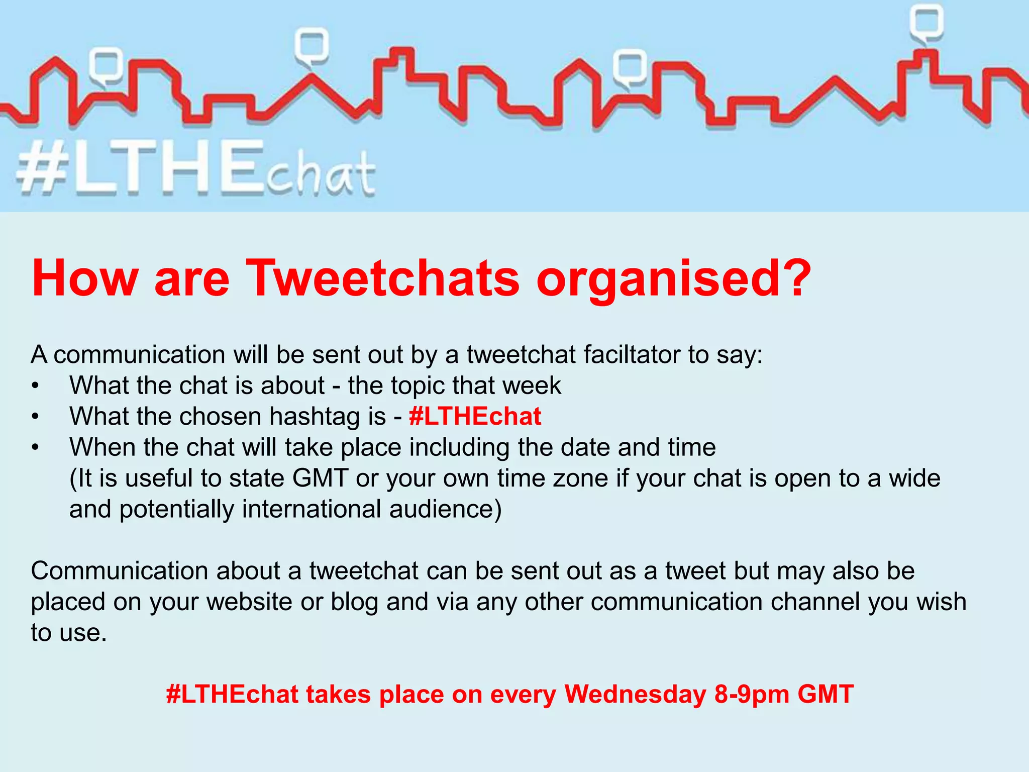 How are Tweetchats organised?
A communication will be sent out by a tweetchat faciltator to say:
• What the chat is about - the topic that week
• What the chosen hashtag is - #LTHEchat
• When the chat will take place including the date and time
(It is useful to state GMT or your own time zone if your chat is open to a wide
and potentially international audience)
Communication about a tweetchat can be sent out as a tweet but may also be
placed on your website or blog and via any other communication channel you wish
to use.
#LTHEchat takes place on every Wednesday 8-9pm GMT
 
