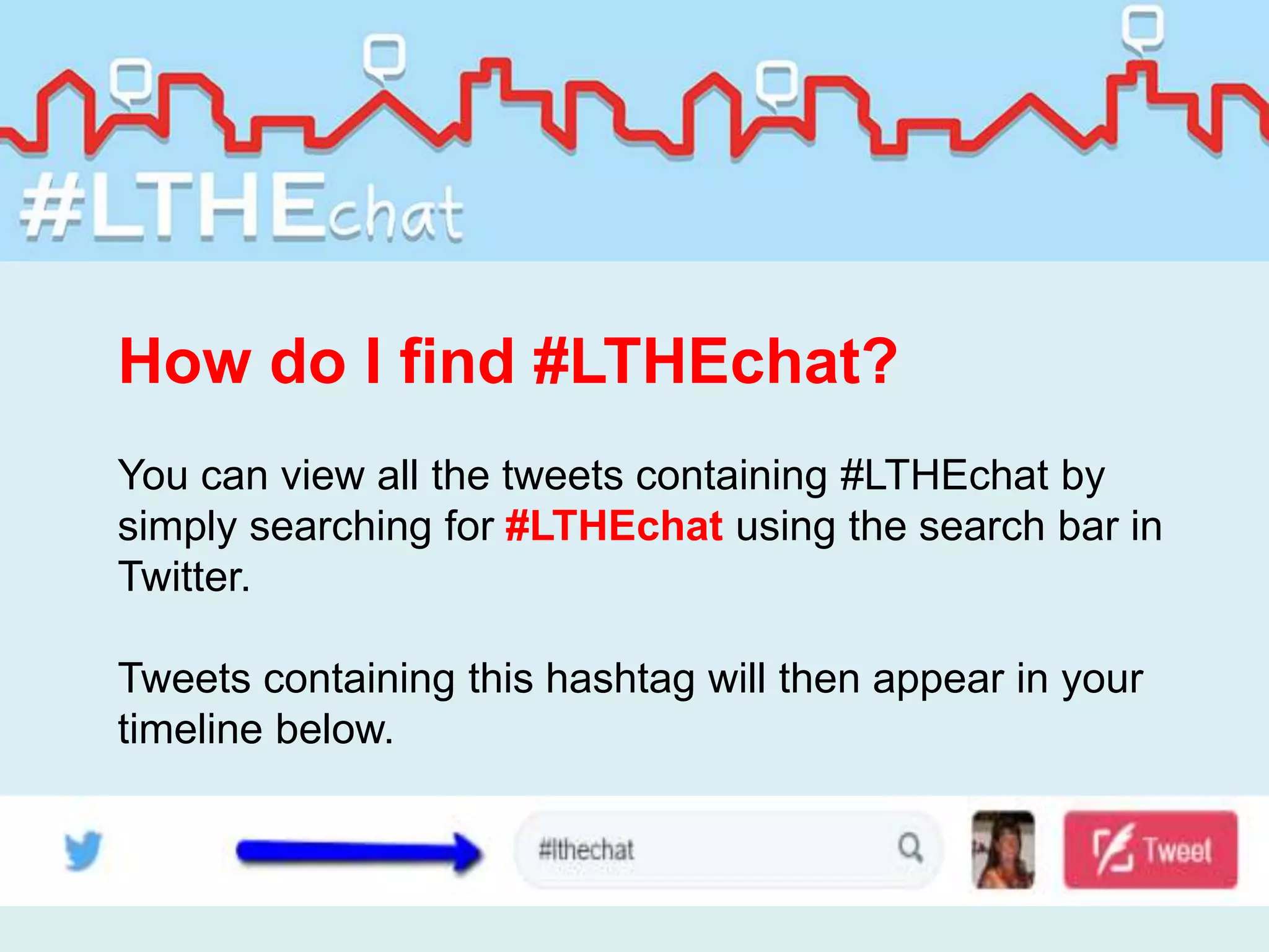 How do I find #LTHEchat?
You can view all the tweets containing #LTHEchat by
simply searching for #LTHEchat using the search bar in
Twitter.
Tweets containing this hashtag will then appear in your
timeline below.
 