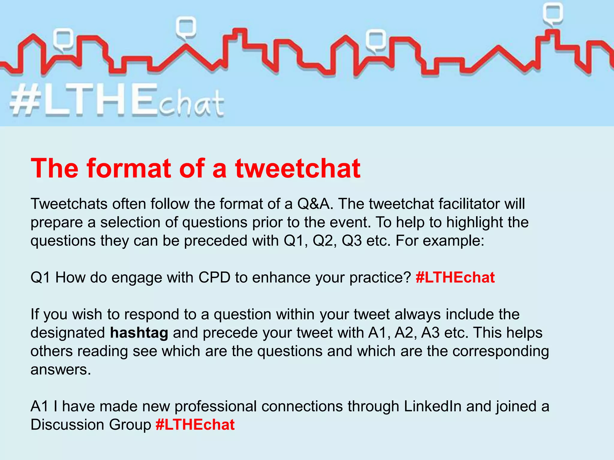 The format of a tweetchat
Tweetchats often follow the format of a Q&A. The tweetchat facilitator will
prepare a selection of questions prior to the event. To help to highlight the
questions they can be preceded with Q1, Q2, Q3 etc. For example:
Q1 How do engage with CPD to enhance your practice? #LTHEchat
If you wish to respond to a question within your tweet always include the
designated hashtag and precede your tweet with A1, A2, A3 etc. This helps
others reading see which are the questions and which are the corresponding
answers.
A1 I have made new professional connections through LinkedIn and joined a
Discussion Group #LTHEchat
 