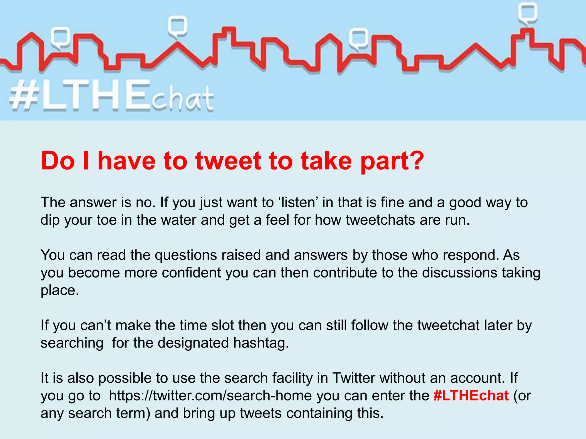 Do I have to tweet to take part?
The answer is no. If you just want to ‘listen’ in that is fine and a good way to
dip your toe in the water and get a feel for how tweetchats are run.
You can read the questions raised and answers by those who respond. As
you become more confident you can then contribute to the discussions taking
place.
If you can’t make the time slot then you can still follow the tweetchat later by
searching for the designated hashtag.
It is also possible to use the search facility in Twitter without an account. If
you go to https://twitter.com/search-home you can enter the #LTHEchat (or
any search term) and bring up tweets containing this.
 