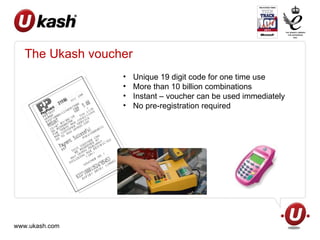 The Ukash voucher Unique 19 digit code for one time use More than 10 billion combinations Instant – voucher can be used immediately No pre-registration required 