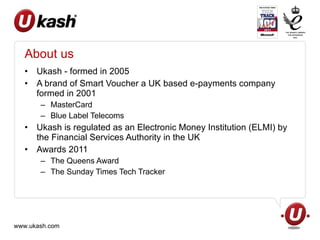 About us Ukash - formed in 2005 A brand of Smart Voucher a UK based e-payments company formed in 2001 MasterCard Blue Label Telecoms Ukash is regulated as an Electronic Money Institution (ELMI) by the Financial Services Authority in the UK Awards 2011 The Queens Award The Sunday Times Tech Tracker 