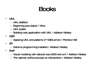 Books UML UML distilled  Beginning java object / Wrox UML toolkit Building web application with UML / Addison Wesley OSP Applying UML and patterns 2 nd  Ed– Larman / Prentice Hall XP Extreme programming installed / Addison Wesley RUP Visual modeling with rational rose 2000 and uml / Addison Wesley The rational unified process an introduction / Addison Wesley 