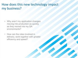 © 2013 IBM Corporation13
• Why aren’t my application changes
moving into production as quickly
as they moved into my QA
environments?
• How can the roles involved in
delivery, work together with greater
efficiency and speed?
How does this new technology impact
my business?
 