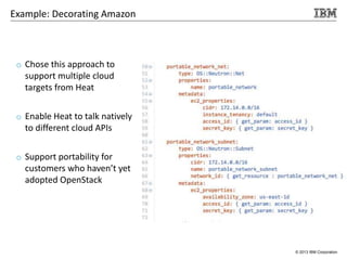 © 2013 IBM Corporation
o Chose this approach to
support multiple cloud
targets from Heat
o Enable Heat to talk natively
to different cloud APIs
o Support portability for
customers who haven’t yet
adopted OpenStack
Example: Decorating Amazon
 