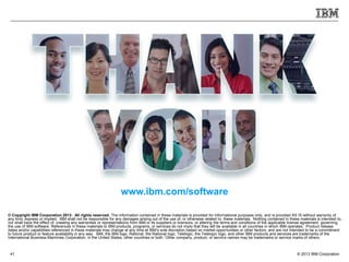 © 2013 IBM Corporation41
© Copyright IBM Corporation 2013. All rights reserved. The information contained in these materials is provided for informational purposes only, and is provided AS IS without warranty of
any kind, express or implied. IBM shall not be responsible for any damages arising out of the use of, or otherwise related to, these materials. Nothing contained in these materials is intended to,
nor shall have the effect of, creating any warranties or representations from IBM or its suppliers or licensors, or altering the terms and conditions of the applicable license agreement governing
the use of IBM software. References in these materials to IBM products, programs, or services do not imply that they will be available in all countries in which IBM operates. Product release
dates and/or capabilities referenced in these materials may change at any time at IBM’s sole discretion based on market opportunities or other factors, and are not intended to be a commitment
to future product or feature availability in any way. IBM, the IBM logo, Rational, the Rational logo, Telelogic, the Telelogic logo, and other IBM products and services are trademarks of the
International Business Machines Corporation, in the United States, other countries or both. Other company, product, or service names may be trademarks or service marks of others.
www.ibm.com/software
 