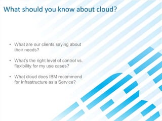 © 2013 IBM Corporation7
• What are our clients saying about
their needs?
• What’s the right level of control vs.
flexibility for my use cases?
• What cloud does IBM recommend
for Infrastructure as a Service?
What should you know about cloud?
 
