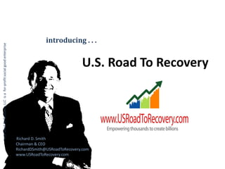 introducing . . .
U.S. Road To Recovery LLC is a for-profit social good enterprise




                                                                                                 U.S. Road To Recovery




                                                                   Richard D. Smith
                                                                   Chairman & CEO
                                                                   RichardDSmith@USRoadToRecovery.com
                                                                   www.USRoadToRecovery.com
 