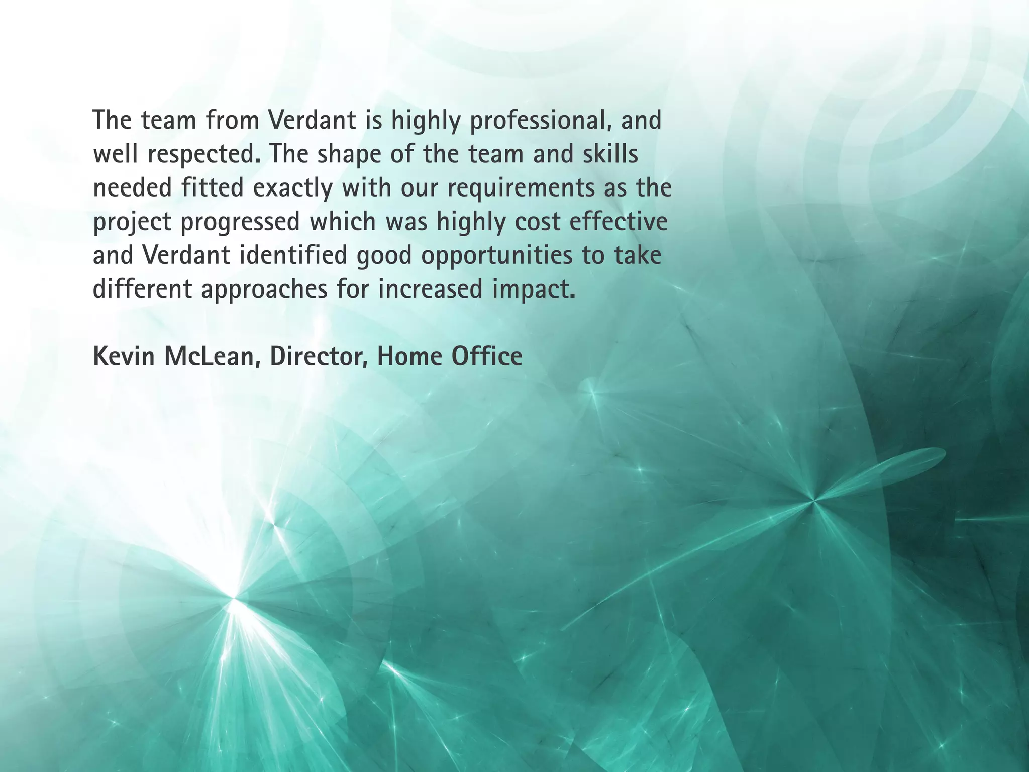 The team from Verdant is highly professional, and
well respected. The shape of the team and skills
needed fitted exactly with our requirements as the
project progressed which was highly cost effective
and Verdant identified good opportunities to take
different approaches for increased impact.

Kevin McLean, Director, Home Office
 
