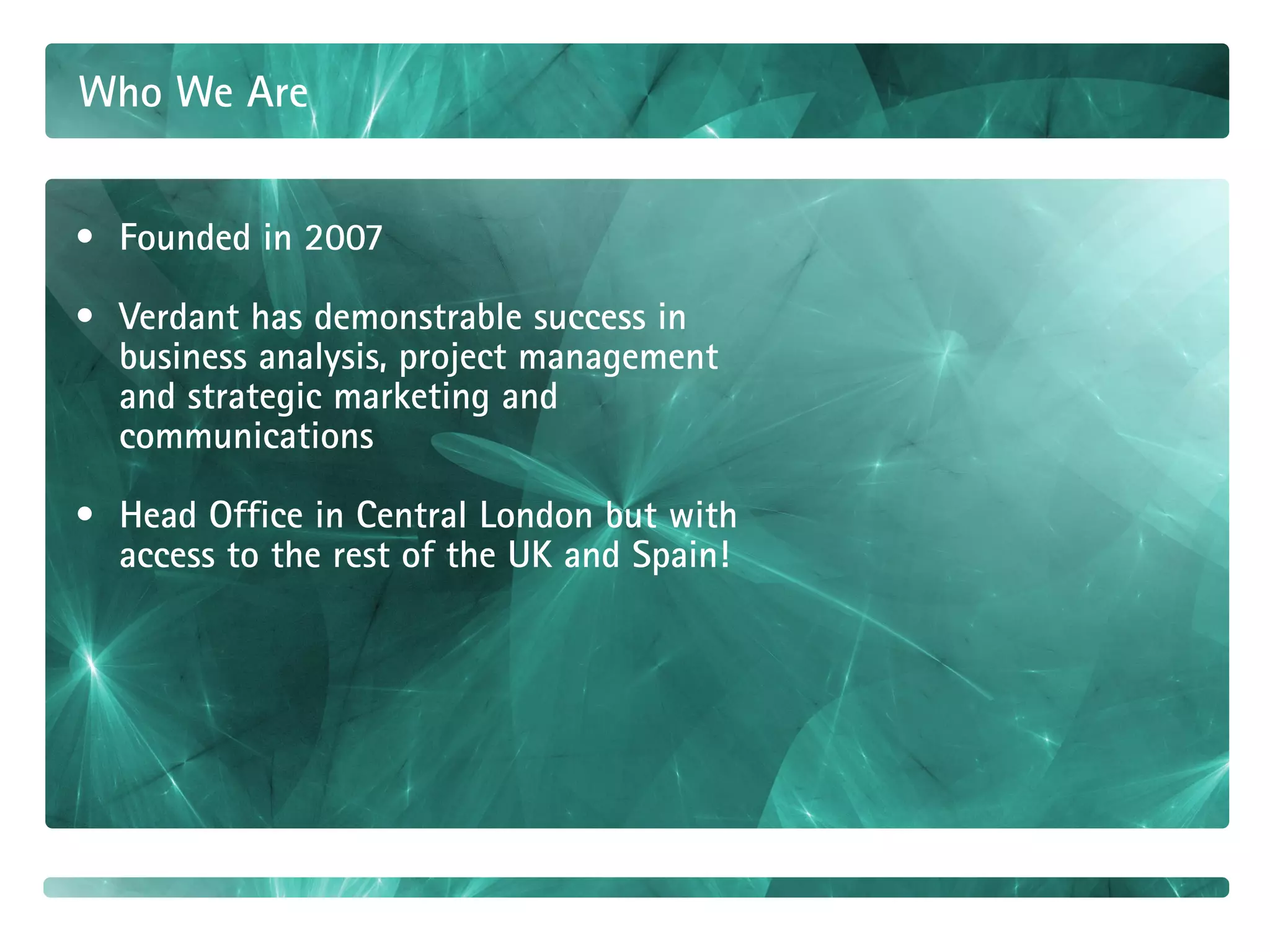 Who We Are


• Founded in 2007

• Verdant has demonstrable success in
  business analysis, project management
  and strategic marketing and
  communications

• Head Office in Central London but with
  access to the rest of the UK and Spain!
 