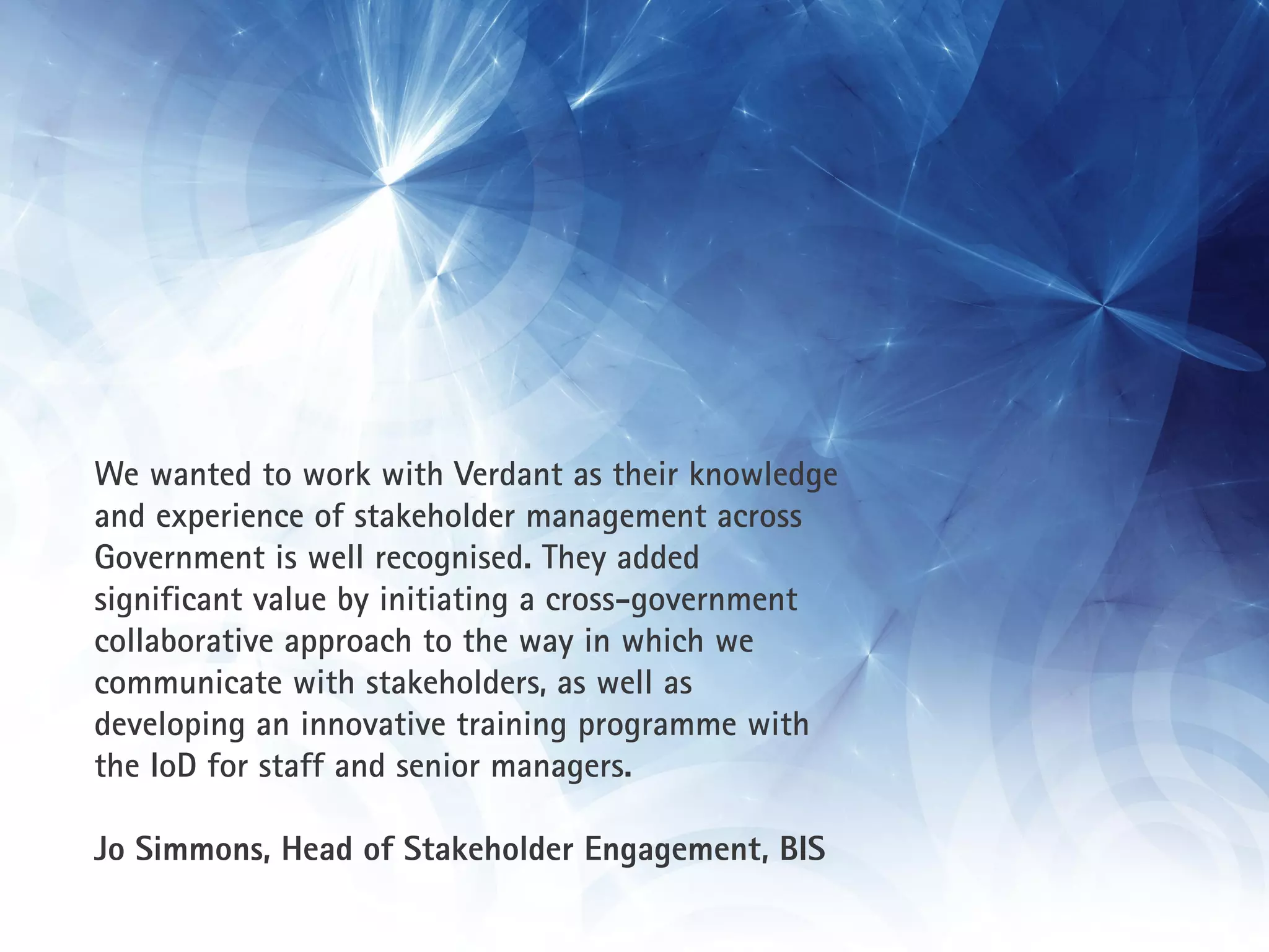 We wanted to work with Verdant as their knowledge
and experience of stakeholder management across
Government is well recognised. They added
significant value by initiating a cross-government
collaborative approach to the way in which we
communicate with stakeholders, as well as
developing an innovative training programme with
the IoD for staff and senior managers.

Jo Simmons, Head of Stakeholder Engagement, BIS
 