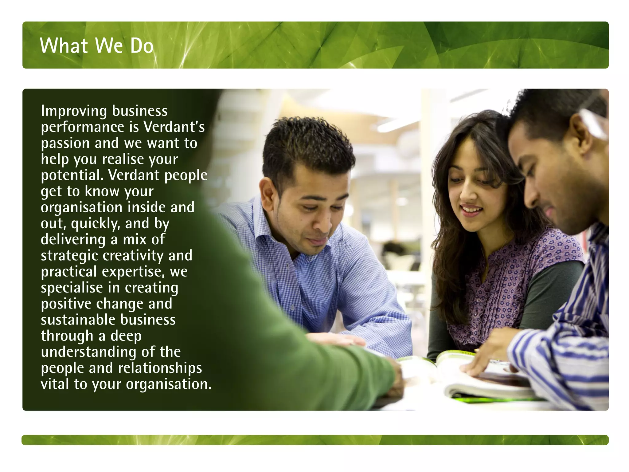 What We Do

Improving business
performance is Verdant’s
passion and we want to
help you realise your
potential. Verdant people
get to know your
organisation inside and
out, quickly, and by
delivering a mix of
strategic creativity and
practical expertise, we
specialise in creating
positive change and
sustainable business
through a deep
understanding of the
people and relationships
vital to your organisation.
 