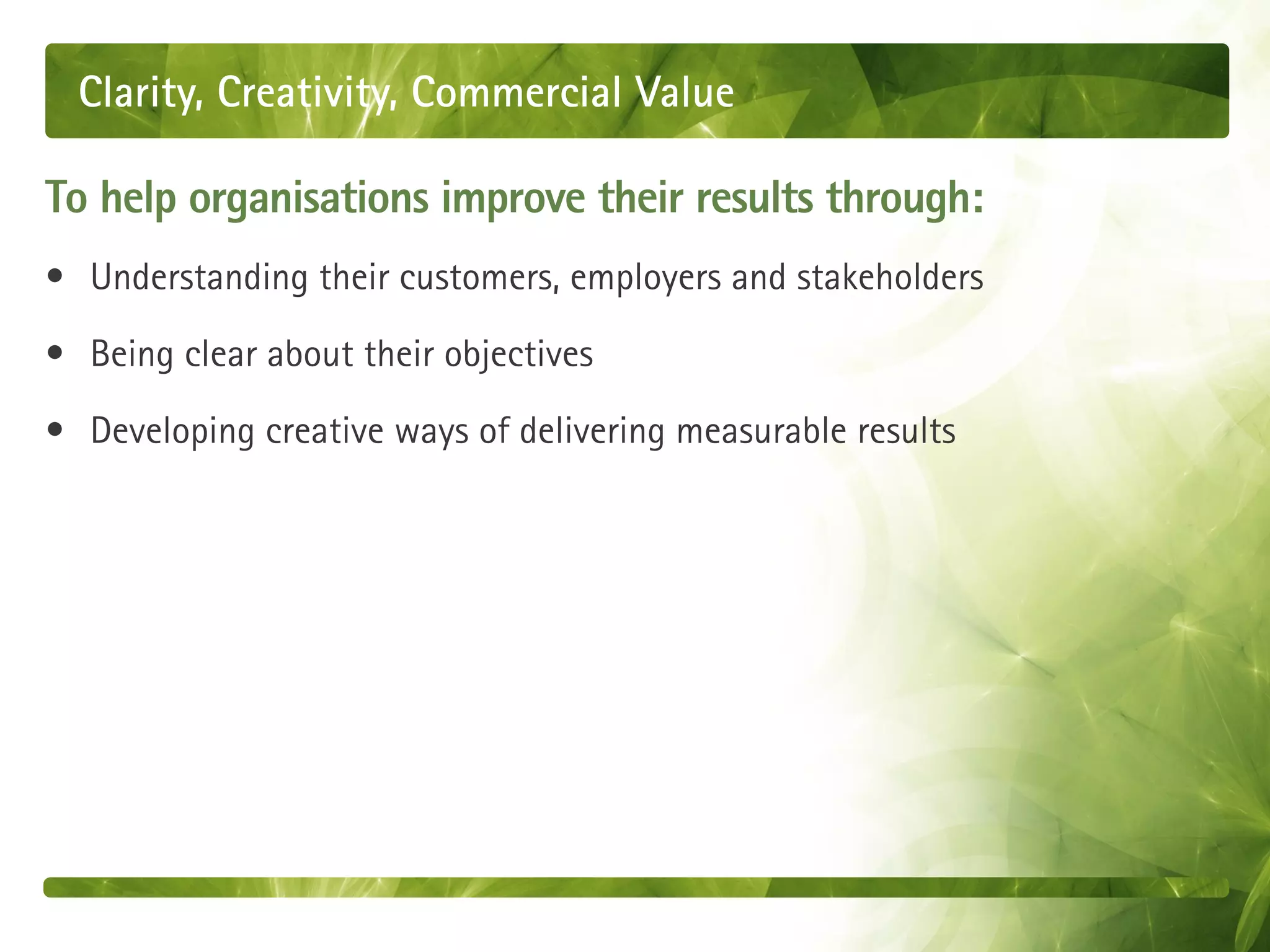 Clarity, Creativity, Commercial Value

To help organisations improve their results through:
• Understanding their customers, employers and stakeholders

• Being clear about their objectives

• Developing creative ways of delivering measurable results
 