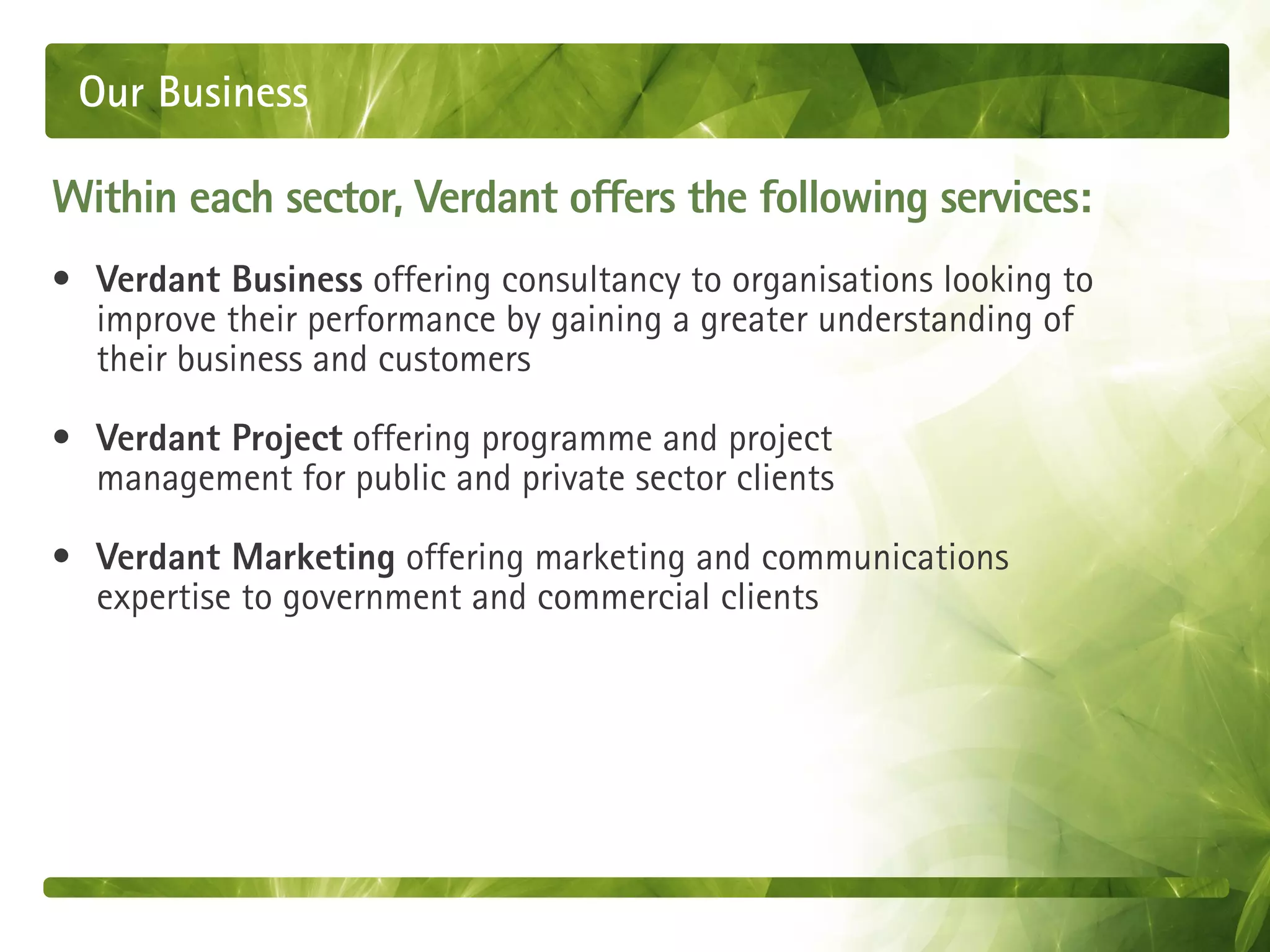 Our Business

Within each sector, Verdant offers the following services:
• Verdant Business offering consultancy to organisations looking to
  improve their performance by gaining a greater understanding of
  their business and customers

• Verdant Project offering programme and project
  management for public and private sector clients

• Verdant Marketing offering marketing and communications
  expertise to government and commercial clients
 