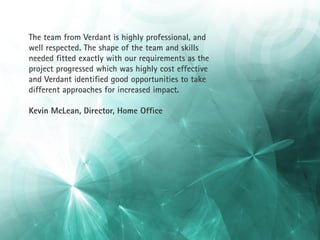 The team from Verdant is highly professional, and
well respected. The shape of the team and skills
needed fitted exactly with our requirements as the
project progressed which was highly cost effective
and Verdant identified good opportunities to take
different approaches for increased impact.

Kevin McLean, Director, Home Office
 