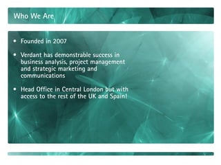 Who We Are


• Founded in 2007

• Verdant has demonstrable success in
  business analysis, project management
  and strategic marketing and
  communications

• Head Office in Central London but with
  access to the rest of the UK and Spain!
 
