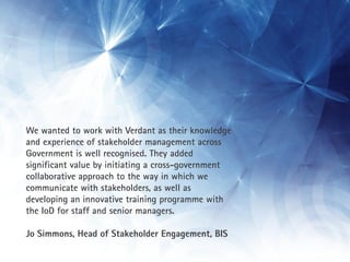 We wanted to work with Verdant as their knowledge
and experience of stakeholder management across
Government is well recognised. They added
significant value by initiating a cross-government
collaborative approach to the way in which we
communicate with stakeholders, as well as
developing an innovative training programme with
the IoD for staff and senior managers.

Jo Simmons, Head of Stakeholder Engagement, BIS
 