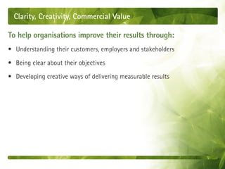 Clarity, Creativity, Commercial Value

To help organisations improve their results through:
• Understanding their customers, employers and stakeholders

• Being clear about their objectives

• Developing creative ways of delivering measurable results
 