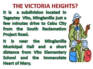 THE VICTORIA HEIGHTS?It is  a subdivision located in Tagaytay  Vito, Minglanilla just a few minutes drive to Cebu City from the South Reclamation Project Road.It is near the Minglanilla Municipal Hall and a short distance from Vito Elementary School and the Immaculate Heart of Mary.  