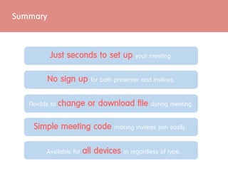 Just seconds to set up your meeting.
No sign up for both presenter and invitees.
Available for all devices in regardless of type.
Summary
Flexible to change or download file during meeting.
Simple meeting code making invitees join easily.
 