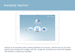 Everybody ViewToo!
ViewToo is an innovative online meeting application for everyone. ViewToo lets you do cloud-
based screen sharing with multiple users by a single link. Accelerate your work and integrate
with ViewToo to extend your workflow.
 