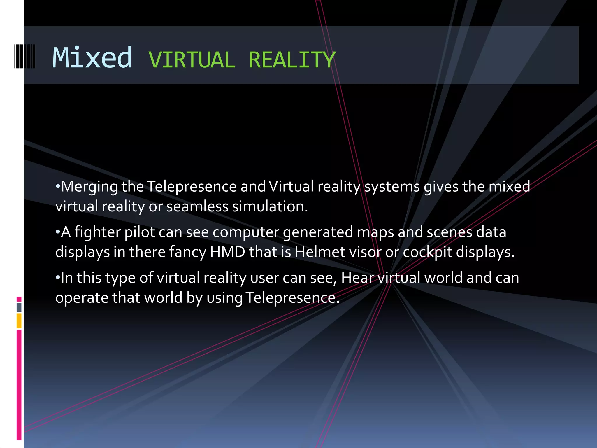 Mixed         VIRTUAL REALITY



•Merging the Telepresence and Virtual reality systems gives the mixed
virtual reality or seamless simulation.
•A fighter pilot can see computer generated maps and scenes data
displays in there fancy HMD that is Helmet visor or cockpit displays.
•In this type of virtual reality user can see, Hear virtual world and can
operate that world by using Telepresence.
 