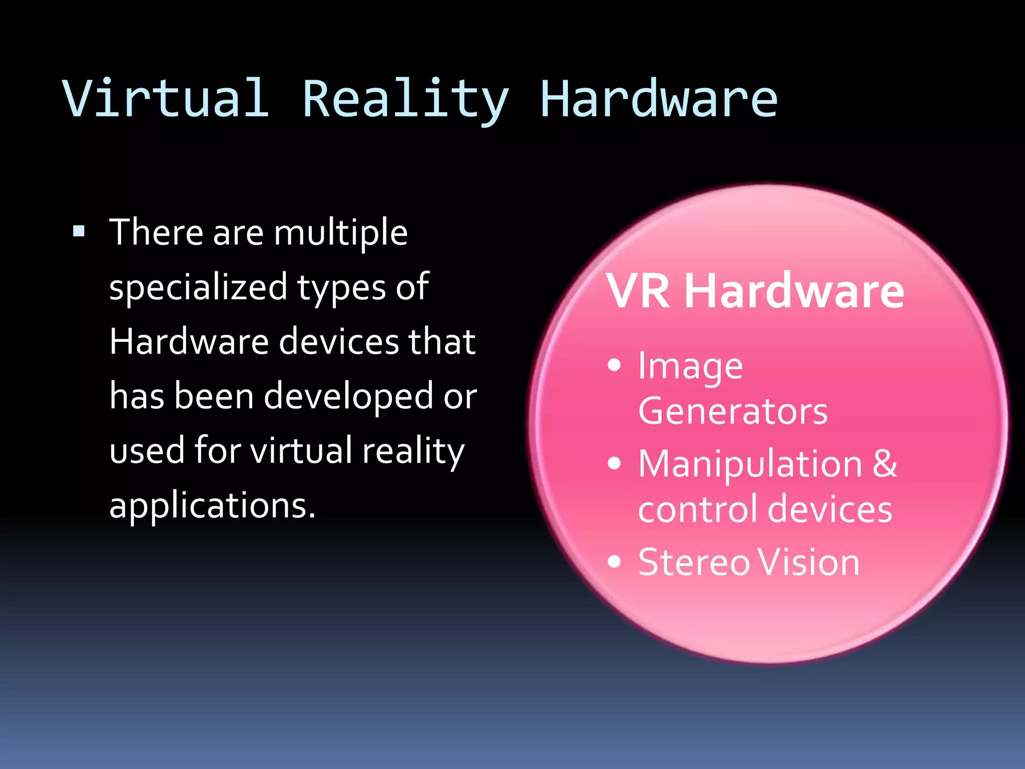 Virtual Reality Hardware

 There are multiple
  specialized types of       VR Hardware
  Hardware devices that
                             • Image
  has been developed or        Generators
  used for virtual reality   • Manipulation &
  applications.                control devices
                             • Stereo Vision
 